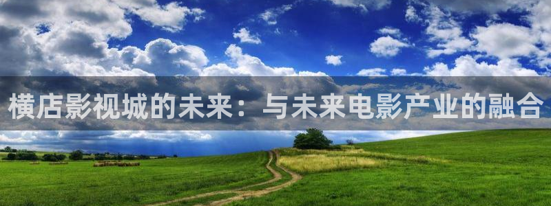 星辰影院大全免费观看：横店影视城的未来：与未来电影产业的融合